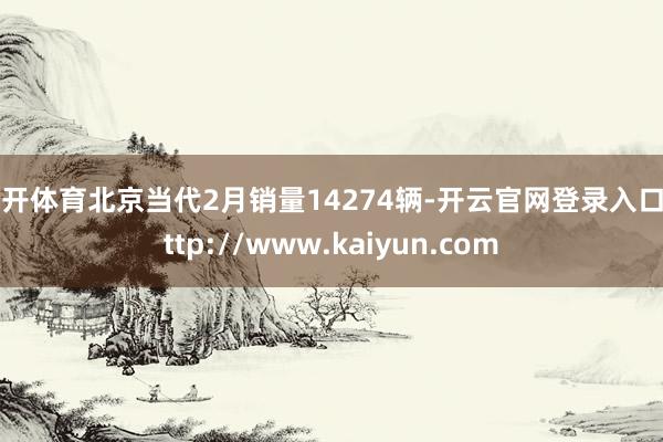 云开体育北京当代2月销量14274辆-开云官网登录入口 http://www.kaiyun.com