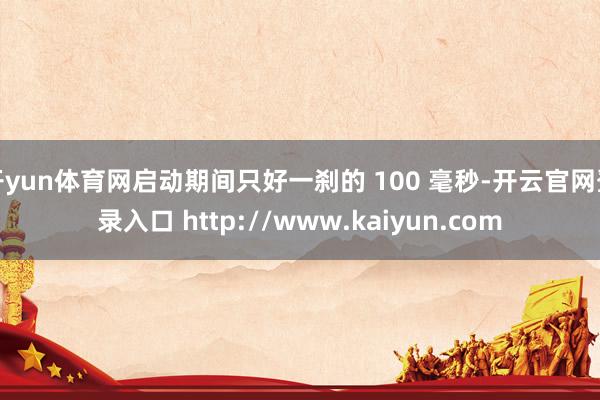 开yun体育网启动期间只好一刹的 100 毫秒-开云官网登录入口 http://www.kaiyun.com