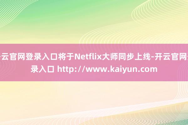 开云官网登录入口将于Netflix大师同步上线-开云官网登录入口 http://www.kaiyun.com