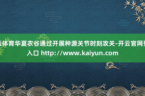 开云体育华夏农谷通过开展种源关节时刻攻关-开云官网登录入口 http://www.kaiyun.com