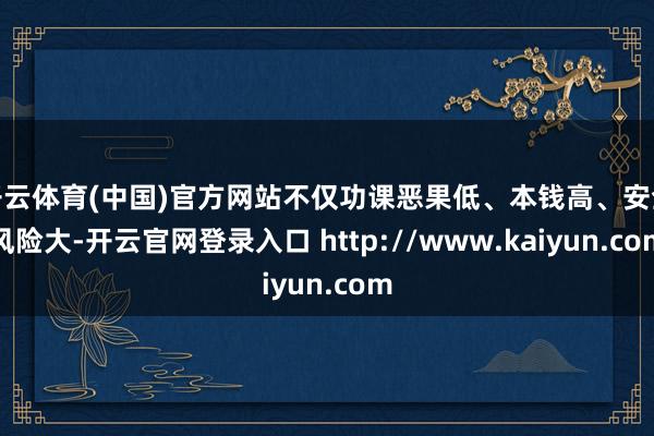 开云体育(中国)官方网站不仅功课恶果低、本钱高、安全风险大-开云官网登录入口 http://www.kaiyun.com