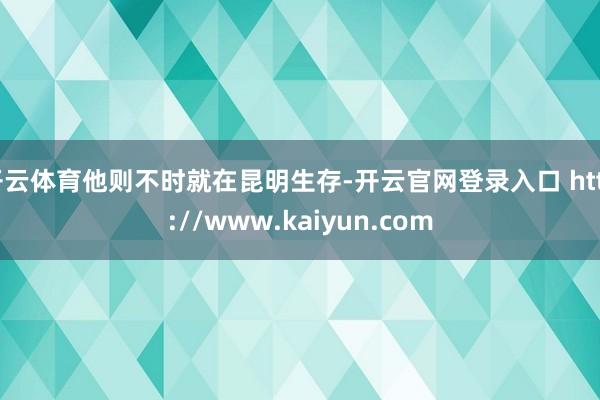 开云体育他则不时就在昆明生存-开云官网登录入口 http://www.kaiyun.com
