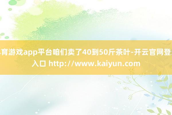 体育游戏app平台咱们卖了40到50斤茶叶-开云官网登录入口 http://www.kaiyun.com