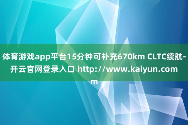 体育游戏app平台15分钟可补充670km CLTC续航-开云官网登录入口 http://www.kaiyun.com