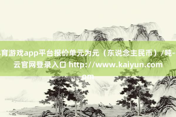 体育游戏app平台报价单元为元（东说念主民币）/吨-开云官网登录入口 http://www.kaiyun.com
