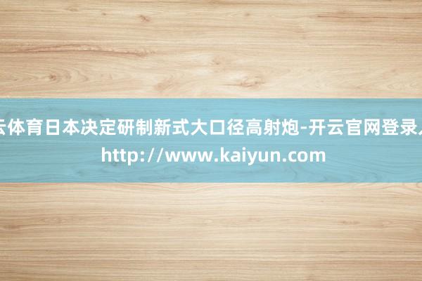 开云体育日本决定研制新式大口径高射炮-开云官网登录入口 http://www.kaiyun.com