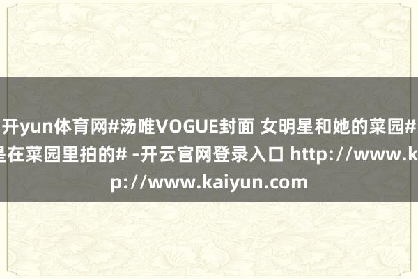 开yun体育网#汤唯VOGUE封面 女明星和她的菜园##汤唯封面是在菜园里拍的# -开云官网登录入口 http://www.kaiyun.com