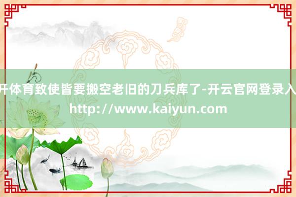 云开体育致使皆要搬空老旧的刀兵库了-开云官网登录入口 http://www.kaiyun.com