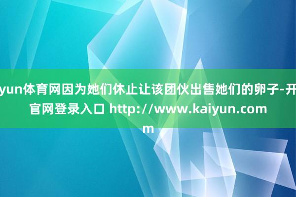开yun体育网因为她们休止让该团伙出售她们的卵子-开云官网登录入口 http://www.kaiyun.com