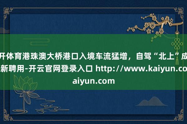 云开体育港珠澳大桥港口入境车流猛增，自驾“北上”成热点新聘用-开云官网登录入口 http://www.kaiyun.com