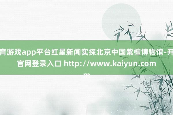 体育游戏app平台红星新闻实探北京中国紫檀博物馆-开云官网登录入口 http://www.kaiyun.com
