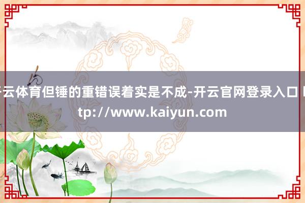 开云体育但锤的重错误着实是不成-开云官网登录入口 http://www.kaiyun.com