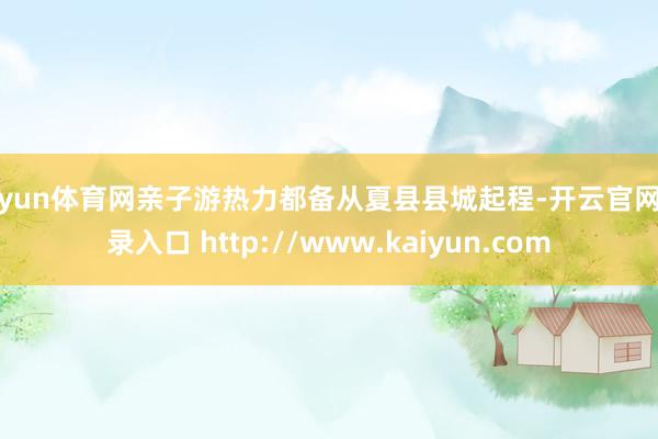 开yun体育网亲子游热力都备从夏县县城起程-开云官网登录入口 http://www.kaiyun.com