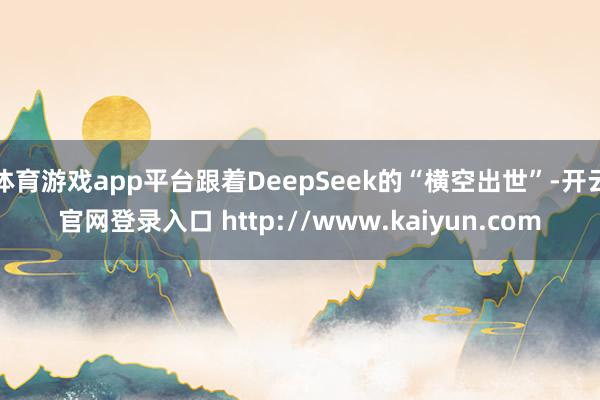 体育游戏app平台跟着DeepSeek的“横空出世”-开云官网登录入口 http://www.kaiyun.com