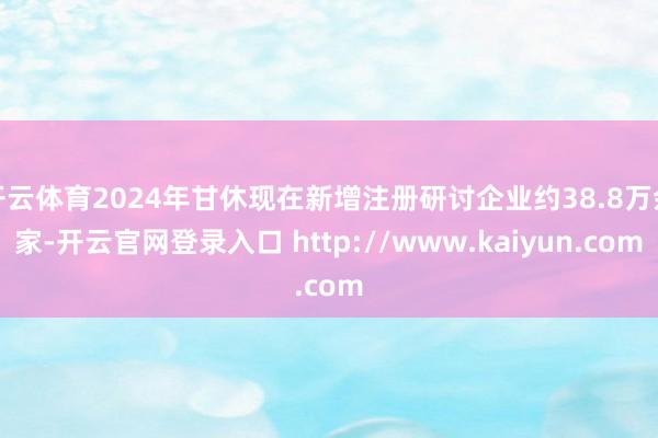 开云体育2024年甘休现在新增注册研讨企业约38.8万余家-开云官网登录入口 http://www.kaiyun.com
