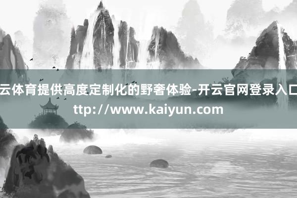 开云体育提供高度定制化的野奢体验-开云官网登录入口 http://www.kaiyun.com