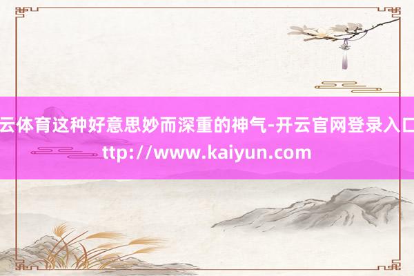 开云体育这种好意思妙而深重的神气-开云官网登录入口 http://www.kaiyun.com