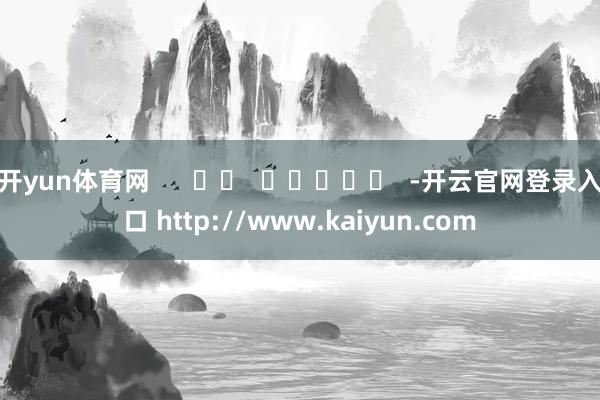 开yun体育网      		  					  -开云官网登录入口 http://www.kaiyun.com
