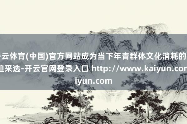 开云体育(中国)官方网站成为当下年青群体文化消耗的蹙迫采选-开云官网登录入口 http://www.kaiyun.com