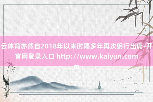 开云体育亦然自2018年以来时隔多年再次躬行出席-开云官网登录入口 http://www.kaiyun.com