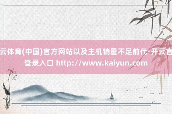 开云体育(中国)官方网站以及主机销量不足前代-开云官网登录入口 http://www.kaiyun.com