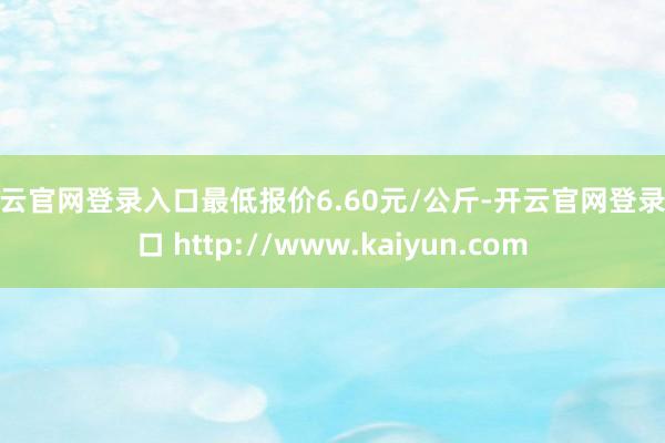 开云官网登录入口最低报价6.60元/公斤-开云官网登录入口 http://www.kaiyun.com
