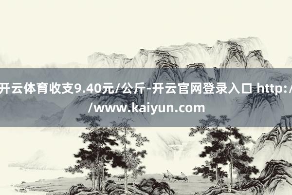 开云体育收支9.40元/公斤-开云官网登录入口 http://www.kaiyun.com