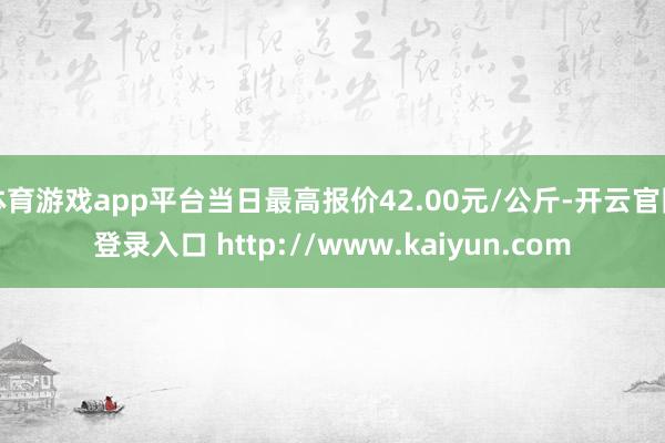 体育游戏app平台当日最高报价42.00元/公斤-开云官网登录入口 http://www.kaiyun.com
