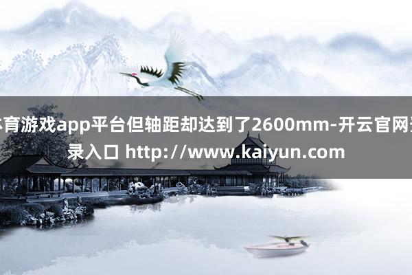 体育游戏app平台但轴距却达到了2600mm-开云官网登录入口 http://www.kaiyun.com