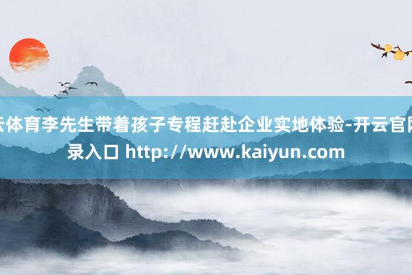 开云体育李先生带着孩子专程赶赴企业实地体验-开云官网登录入口 http://www.kaiyun.com