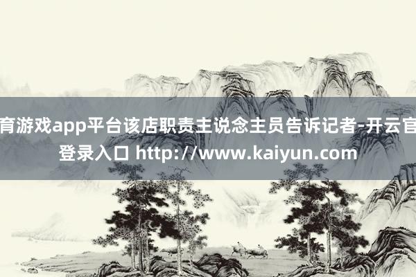 体育游戏app平台该店职责主说念主员告诉记者-开云官网登录入口 http://www.kaiyun.com