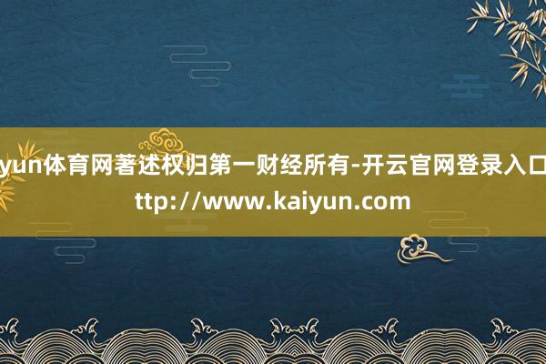 开yun体育网著述权归第一财经所有-开云官网登录入口 http://www.kaiyun.com
