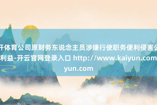 云开体育公司原财务东说念主员涉嫌行使职务便利侵害公司利益-开云官网登录入口 http://www.kaiyun.com