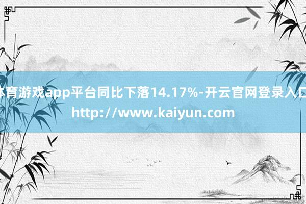 体育游戏app平台同比下落14.17%-开云官网登录入口 http://www.kaiyun.com