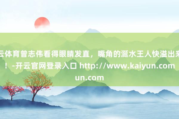 开云体育曾志伟看得眼睛发直，嘴角的涎水王人快溢出来了！-开云官网登录入口 http://www.kaiyun.com