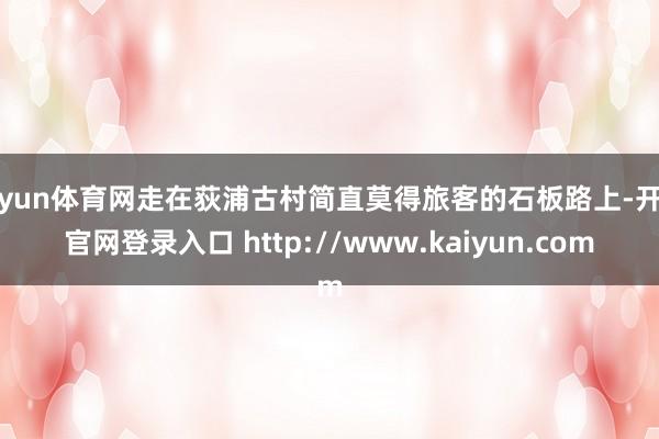 开yun体育网走在荻浦古村简直莫得旅客的石板路上-开云官网登录入口 http://www.kaiyun.com