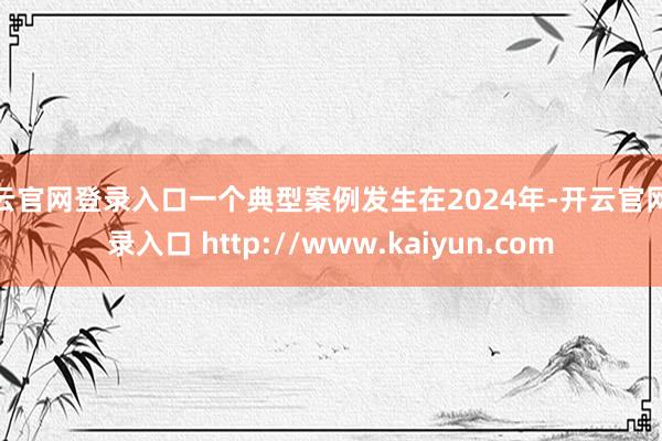 开云官网登录入口一个典型案例发生在2024年-开云官网登录入口 http://www.kaiyun.com