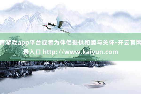 体育游戏app平台或者为伴侣提供和睦与关怀-开云官网登录入口 http://www.kaiyun.com