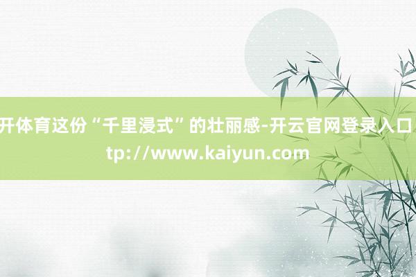 云开体育这份“千里浸式”的壮丽感-开云官网登录入口 http://www.kaiyun.com