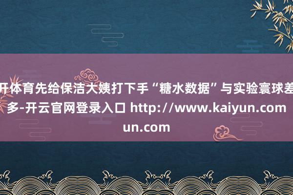 云开体育先给保洁大姨打下手“糖水数据”与实验寰球差太多-开云官网登录入口 http://www.kaiyun.com