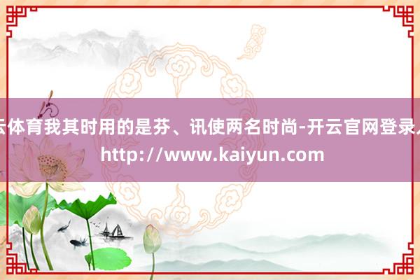 开云体育我其时用的是芬、讯使两名时尚-开云官网登录入口 http://www.kaiyun.com