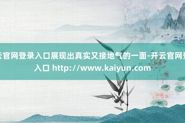 开云官网登录入口展现出真实又接地气的一面-开云官网登录入口 http://www.kaiyun.com