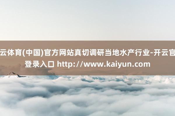开云体育(中国)官方网站真切调研当地水产行业-开云官网登录入口 http://www.kaiyun.com