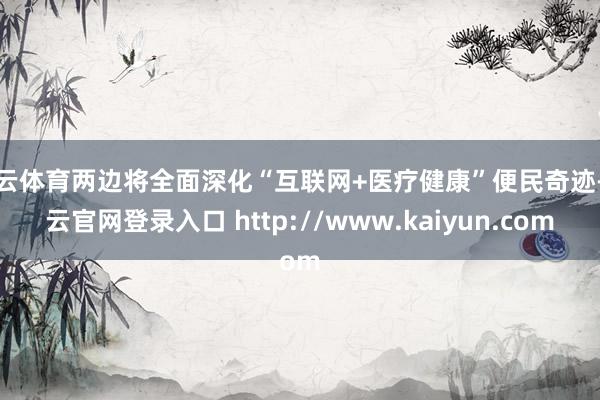 开云体育两边将全面深化“互联网+医疗健康”便民奇迹-开云官网登录入口 http://www.kaiyun.com