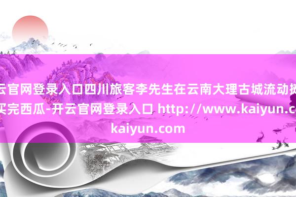 开云官网登录入口四川旅客李先生在云南大理古城流动摊贩处买完西瓜-开云官网登录入口 http://www.kaiyun.com