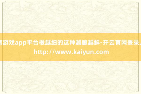 体育游戏app平台根越细的这种越脆越鲜-开云官网登录入口 http://www.kaiyun.com