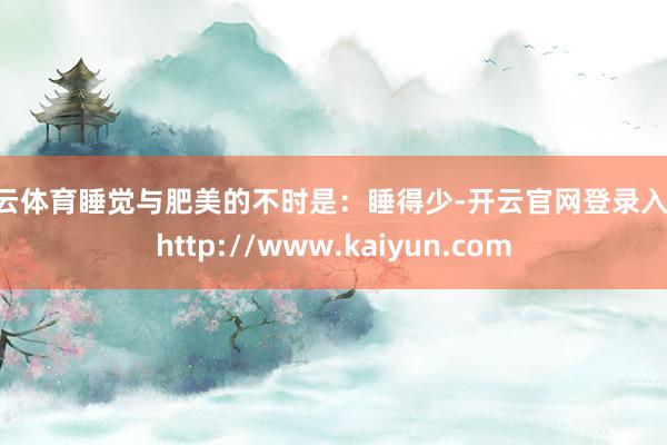 开云体育睡觉与肥美的不时是：睡得少-开云官网登录入口 http://www.kaiyun.com