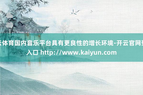 开云体育国内音乐平台具有更良性的增长环境-开云官网登录入口 http://www.kaiyun.com