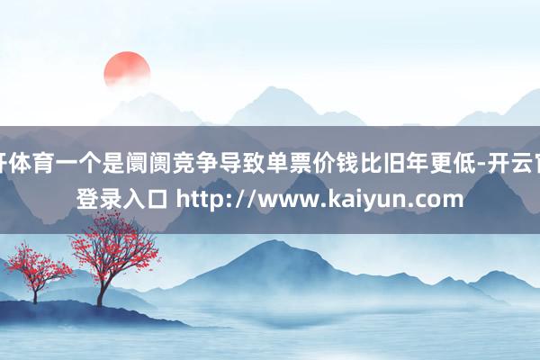 云开体育一个是阛阓竞争导致单票价钱比旧年更低-开云官网登录入口 http://www.kaiyun.com