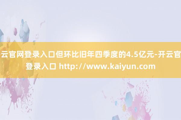 开云官网登录入口但环比旧年四季度的4.5亿元-开云官网登录入口 http://www.kaiyun.com